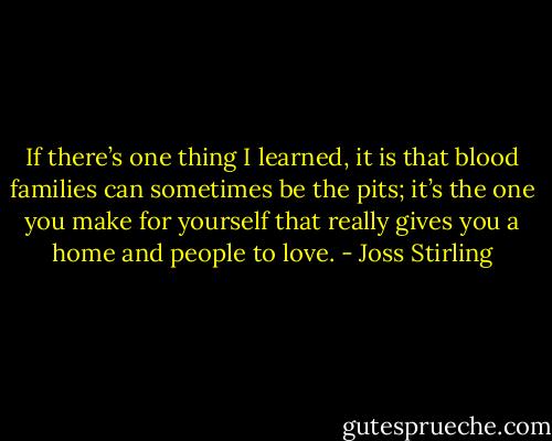 If there’s one thing I learned, it is that blood families can sometimes be the pits; it’s the one you make for yourself that really gives you a home and people to love. - Joss Stirling