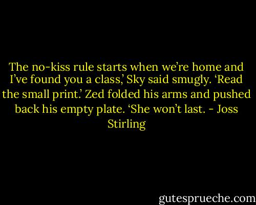 The no-kiss rule starts when we’re home and I’ve found you a class,’ Sky said smugly. ‘Read the small print.’<br />Zed folded his arms and pushed back his empty plate. ‘She won’t last. - Joss Stirling