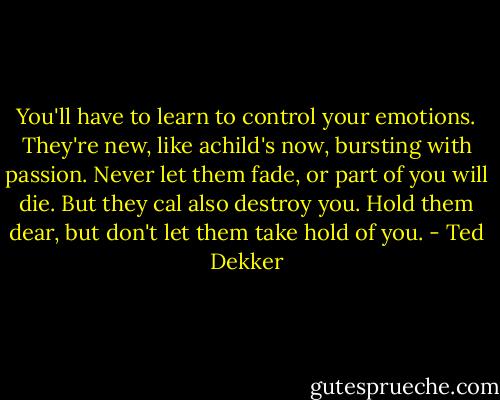 You'll have to learn to control your emotions. They're new, like achild's now, bursting with passion. Never let them fade, or part of you will die. But they cal also destroy you. Hold them dear, but don't let them take hold of you. - Ted Dekker