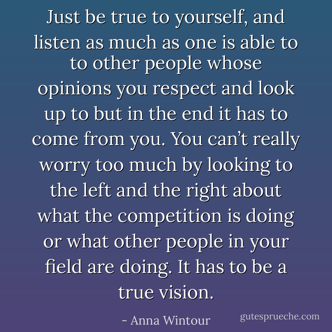 Just be true to yourself, and listen as much as one is able to to other people whose opinions you respect and look up to but in the end it has to come from you. You can’t really worry too much by looking to the left and the right about what the competition is doing or what other people in your field are doing. It has to be a true vision. - Anna Wintour