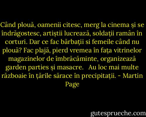 Când plouă, oamenii citesc, merg la cinema și se îndrăgostesc, artiștii lucrează, soldații ramân în corturi. Dar ce fac bărbații si femeile când nu plouă? Fac plajă, pierd vremea în fața vitrinelor magazinelor de îmbrăcăminte, organizează garden parties și masacre. <br /><br />Au loc mai multe războaie în țările sărace în precipitații. - Martin Page