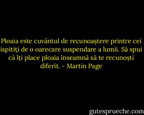 Ploaia este cuvântul de recunoaștere printre cei ispitiți de o oarecare suspendare a lumii. Să spui că îți place ploaia înseamnă să te recunoști diferit. - Martin Page