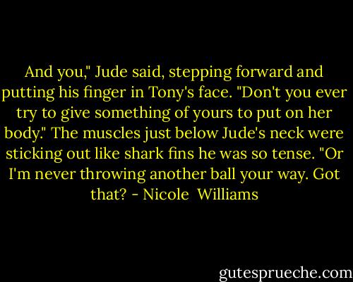 And you," Jude said, stepping forward and putting his finger in Tony's face. "Don't you ever try to give something of yours to put on her body." The muscles just below Jude's neck were sticking out like shark fins he was so tense. "Or I'm never throwing another ball your way. Got that? - Nicole  Williams