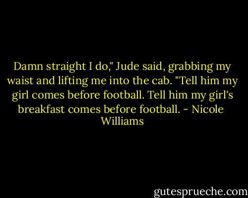 Damn straight I do," Jude said, grabbing my waist and lifting me into the cab. "Tell him my girl comes before football. Tell him my girl's breakfast comes before football. - Nicole  Williams