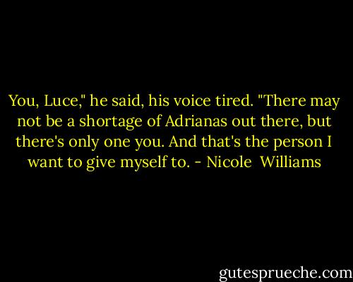 You, Luce," he said, his voice tired. "There may not be a shortage of Adrianas out there, but there's only one you. And that's the person I want to give myself to. - Nicole  Williams