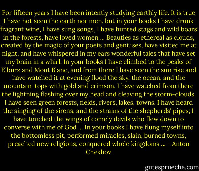 For fifteen years I have been intently studying earthly life. It is true I have not seen the earth nor men, but in your books I have drunk fragrant wine, I have sung songs, I have hunted stags and wild boars in the forests, have loved women ... Beauties as ethereal as clouds, created by the magic of your poets and geniuses, have visited me at night, and have whispered in my ears wonderful tales that have set my brain in a whirl. In your books I have climbed to the peaks of Elburz and Mont Blanc, and from there I have seen the sun rise and have watched it at evening flood the sky, the ocean, and the mountain-tops with gold and crimson. I have watched from there the lightning flashing over my head and cleaving the storm-clouds. I have seen green forests, fields, rivers, lakes, towns. I have heard the singing of the sirens, and the strains of the shepherds' pipes; I have touched the wings of comely devils who flew down to converse with me of God ... In your books I have flung myself into the bottomless pit, performed miracles, slain, burned towns, preached new religions, conquered whole kingdoms ... - Anton Chekhov