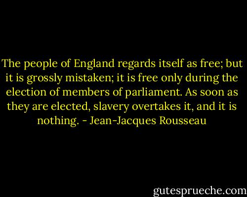 The people of England regards itself as free; but it is grossly mistaken; it is free only during the election of members of parliament. As soon as they are elected, slavery overtakes it, and it is nothing. - Jean-Jacques Rousseau
