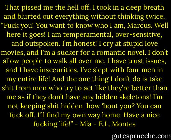 That pissed me the hell off. I took in a deep breath and blurted out everything without thinking twice. “Fuck you! You want to know who I am, Marcus. Well here it goes! I am temperamental, over-sensitive, and outspoken. I’m honest! I cry at stupid love movies, and I'm a sucker for a romantic novel. I don’t allow people to walk all over me, I have trust issues, and I have insecurities. I’ve slept with four men in my entire life! And the one thing I don’t do is take shit from men who try to act like they’re better than me as if they don’t have any hidden skeletons! I’m not keeping shit hidden, how ‘bout you? You can fuck off. I'll find my own way home. Have a nice fucking life!” - Mia - E.L. Montes