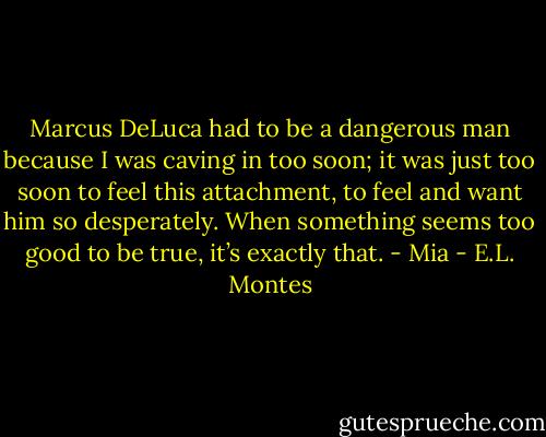 Marcus DeLuca had to be a dangerous man because I was caving in too soon; it was just too soon to feel this attachment, to feel and want him so desperately. When something seems too good to be true, it’s exactly that. - Mia - E.L. Montes