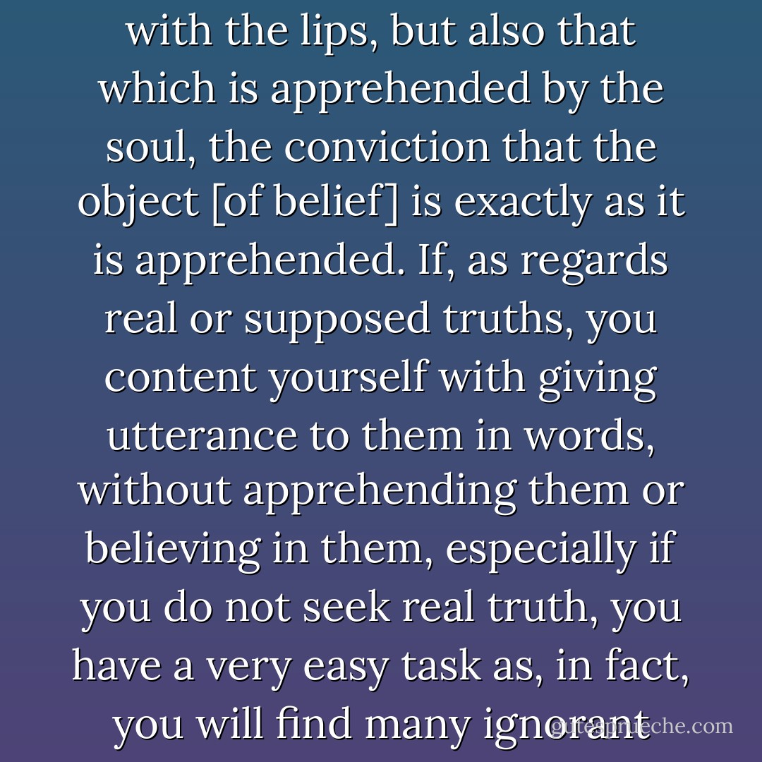 WHEN reading my present treatise, bear in mind that by "faith" we do not understand merely that which is uttered with the lips, but also that which is apprehended by the soul, the conviction that the object [of belief] is exactly as it is apprehended. If, as regards real or supposed truths, you content yourself with giving utterance to them in words, without apprehending them or believing in them, especially if you do not seek real truth, you have a very easy task as, in fact, you will find many ignorant people professing articles of faith without connecting any idea with them. - Maimonides