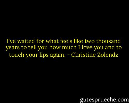 I've waited for what feels like two thousand years to tell you how much I love you and to touch your lips again. - Christine Zolendz