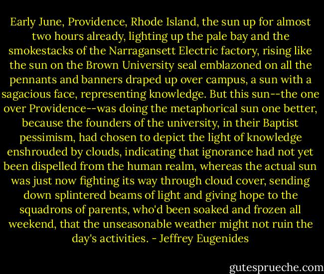 Early June, Providence, Rhode Island, the sun up for almost two hours already, lighting up the pale bay and the smokestacks of the Narragansett Electric factory, rising like the sun on the Brown University seal emblazoned on all the pennants and banners draped up over campus, a sun with a sagacious face, representing knowledge. But this sun--the one over Providence--was doing the metaphorical sun one better, because the founders of the university, in their Baptist pessimism, had chosen to depict the light of knowledge enshrouded by clouds, indicating that ignorance had not yet been dispelled from the human realm, whereas the actual sun was just now fighting its way through cloud cover, sending down splintered beams of light and giving hope to the squadrons of parents, who'd been soaked and frozen all weekend, that the unseasonable weather might not ruin the day's activities. - Jeffrey Eugenides