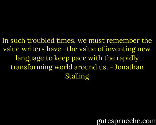 In such troubled times, we must remember the value writers have—the value of inventing new language to keep pace with the rapidly transforming world around us. - Jonathan Stalling