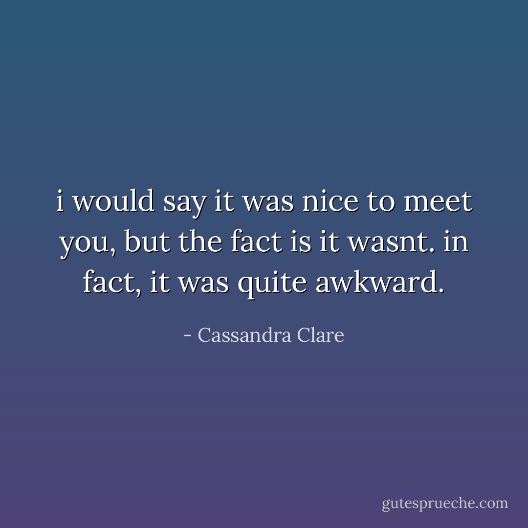 i would say it was nice to meet you, but the fact is it wasnt. in fact, it was quite awkward. - Cassandra Clare