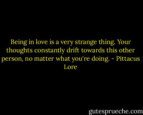 Being in love is a very strange thing. Your thoughts constantly drift towards this other person, no matter what you're doing. - Pittacus Lore