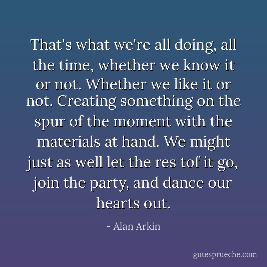 That's what we're all doing, all the time, whether we know it or not. Whether we like it or not. Creating something on the spur of the moment with the materials at hand. We might just as well let the res tof it go, join the party, and dance our hearts out. - Alan Arkin