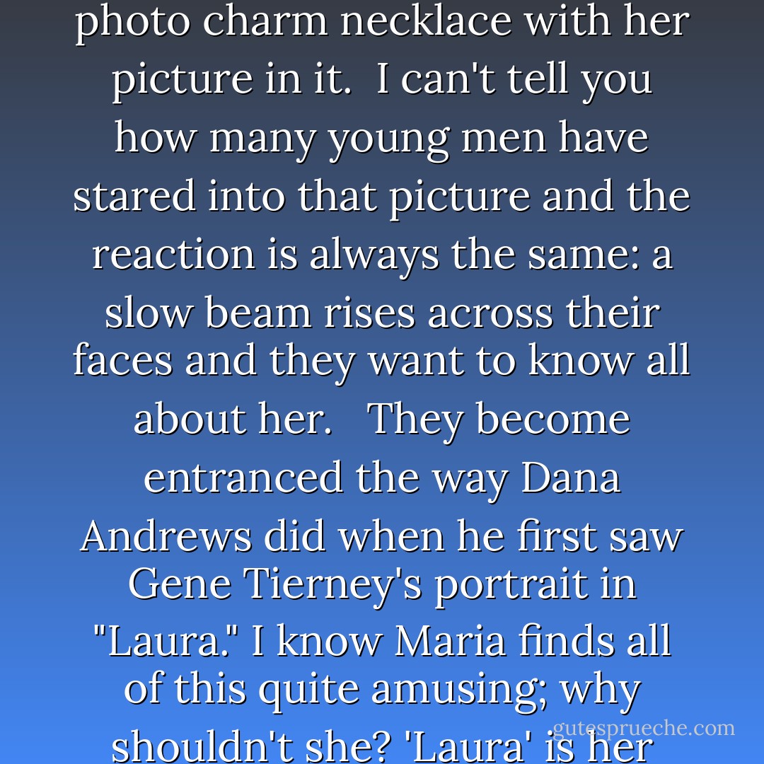 Sometimes I feel she hasn't left...especially when I wear the photo charm necklace with her picture in it. <br />I can't tell you how many young men have stared into that picture and the reaction is always the same: a slow beam rises across their faces and they want to know all about her. <br /><br />They become entranced the way Dana Andrews did when he first saw Gene Tierney's portrait in "Laura." I know Maria finds all of this quite amusing; why shouldn't she? 'Laura' is her middle name. - Pamela Palmer Mutino