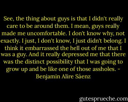 See, the thing about guys is that I didn't really care to be around them. I mean, guys really made me uncomfortable. I don't know why, not exactly. I just, I don't know, I just didn't belong. I think it embarrassed the hell out of me that I was a guy. And it really depressed me that there was the distinct possibility that I was going to grow up and be like one of those assholes. - Benjamin Alire Sáenz