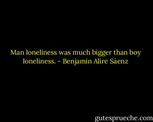 Man loneliness was much bigger than boy loneliness. - Benjamin Alire Sáenz