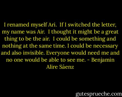 I renamed myself Ari.<br /><br />If I switched the letter, my name was Air.<br /><br />I thought it might be a great thing to be the air.<br /><br />I could be something and nothing at the same time. I could be necessary and also invisible. Everyone would need me and no one would be able to see me. - Benjamin Alire Sáenz