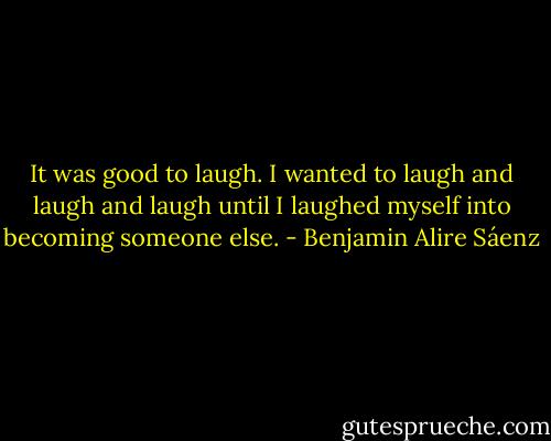 It was good to laugh. I wanted to laugh and laugh and laugh until I laughed myself into becoming someone else. - Benjamin Alire Sáenz