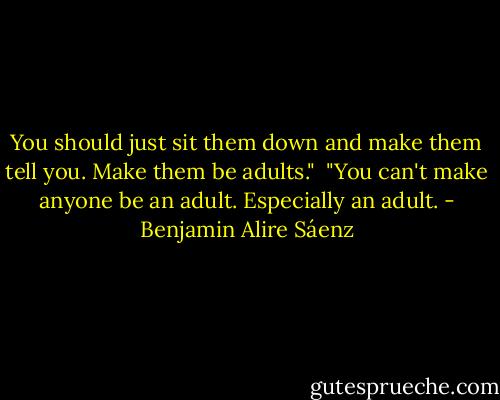 You should just sit them down and make them tell you. Make them be adults."<br /><br />"You can't make anyone be an adult. Especially an adult. - Benjamin Alire Sáenz