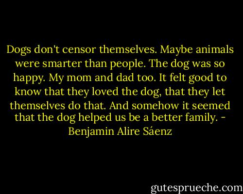 Dogs don't censor themselves. Maybe animals were smarter than people. The dog was so happy. My mom and dad too. It felt good to know that they loved the dog, that they let themselves do that. And somehow it seemed that the dog helped us be a better family. - Benjamin Alire Sáenz
