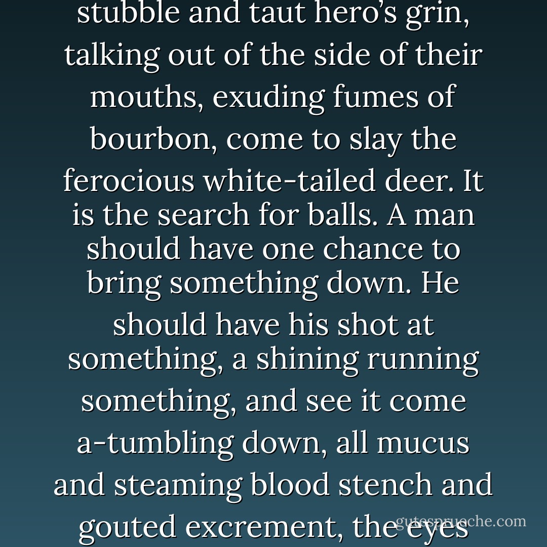 I do not like the killers, and the killing bravely and well crap. I do not like the bully boys, the Teddy Roosevelt’s, the Hemingways, the Ruarks. They are merely slightly more sophisticated versions of the New Jersey file clerks who swarm into the Adirondacks in the fall, in red cap, beard stubble and taut hero’s grin, talking out of the side of their mouths, exuding fumes of bourbon, come to slay the ferocious white-tailed deer. It is the search for balls. A man should have one chance to bring something down. He should have his shot at something, a shining running something, and see it come a-tumbling down, all mucus and steaming blood stench and gouted excrement, the eyes going dull during the final muscle spasms. And if he is, in all parts and purposes, a man, he will file that away as a part of his process of growth and life and eventual death. And if he is perpetually, hopelessly a boy, he will lust to go do it again, with a bigger beast. - John D. MacDonald