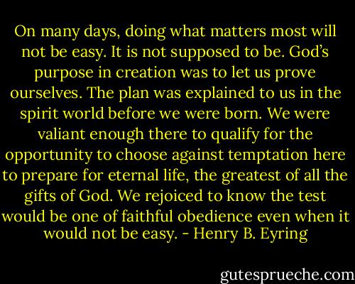 On many days, doing what matters most will not be easy. It is not supposed to be. God’s purpose in creation was to let us prove ourselves. The plan was explained to us in the spirit world before we were born. We were valiant enough there to qualify for the opportunity to choose against temptation here to prepare for eternal life, the greatest of all the gifts of God. We rejoiced to know the test would be one of faithful obedience even when it would not be easy. - Henry B. Eyring