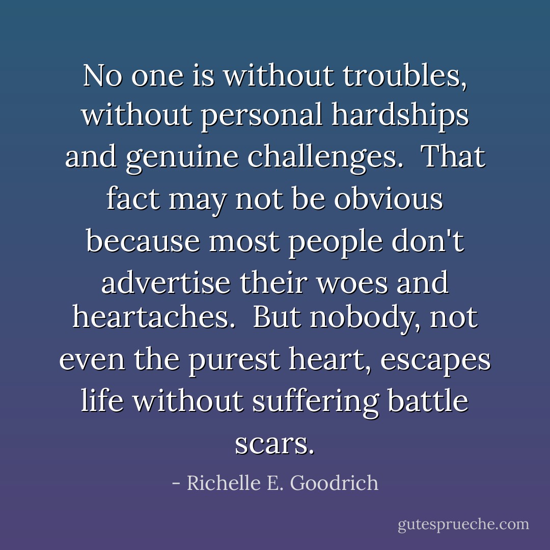No one is without troubles, without personal hardships and genuine challenges.  That fact may not be obvious because most people don't advertise their woes and heartaches.  But nobody, not even the purest heart, escapes life without suffering battle scars. - Richelle E. Goodrich