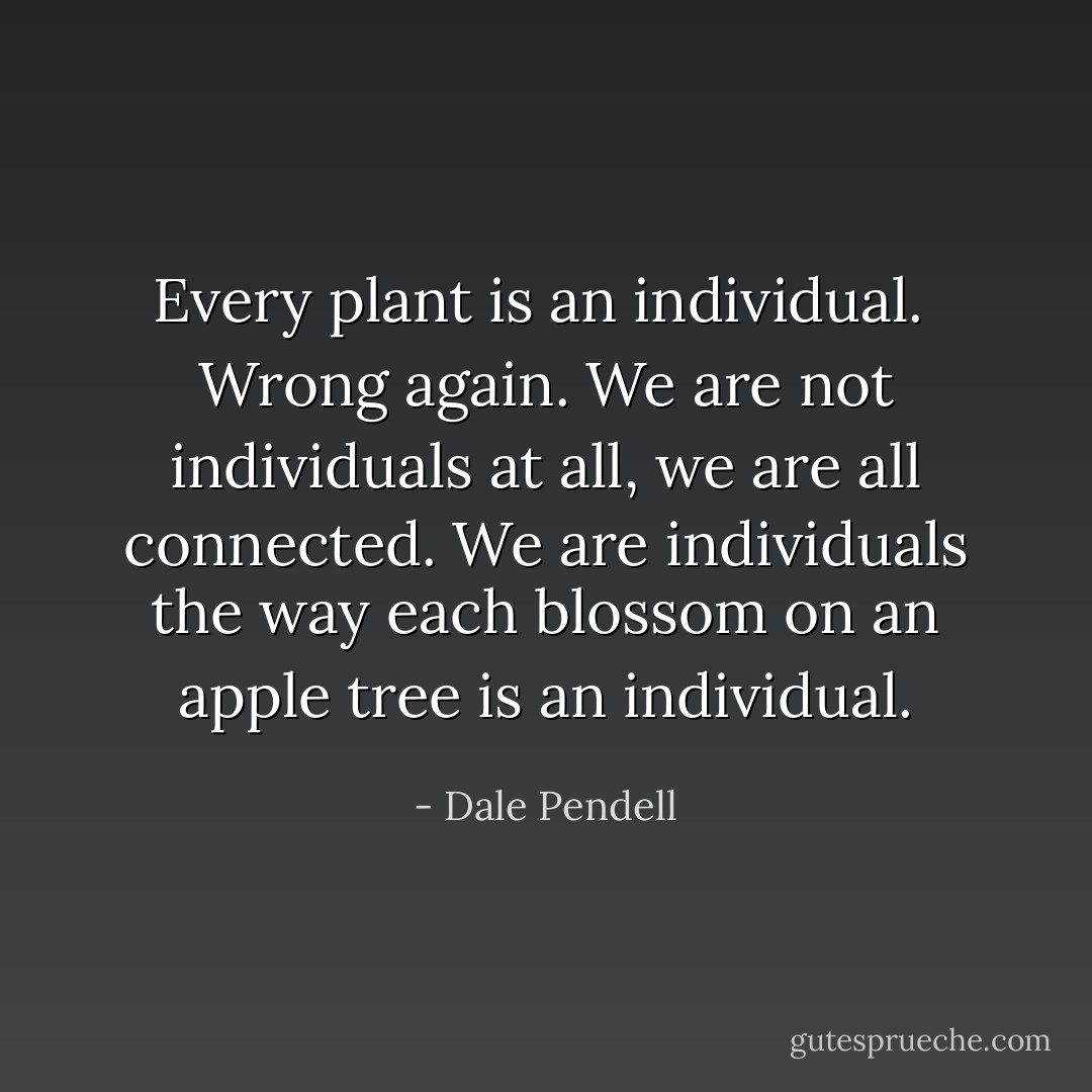 Every plant is an individual.<br /><br />Wrong again. We are not individuals at all, we are all connected. We are individuals the way each blossom on an apple tree is an individual. - Dale Pendell