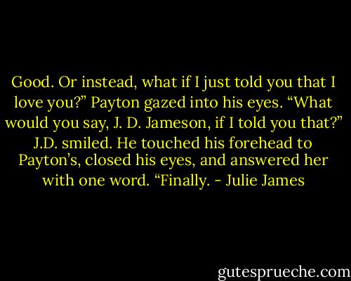 Good. Or instead, what if I just told you that I love you?” Payton gazed<br />into his eyes. “What would you say, J. D. Jameson, if I told you that?”<br />J.D. smiled. He touched his forehead to Payton’s, closed his eyes, and<br />answered her with one word.<br />“Finally. - Julie James