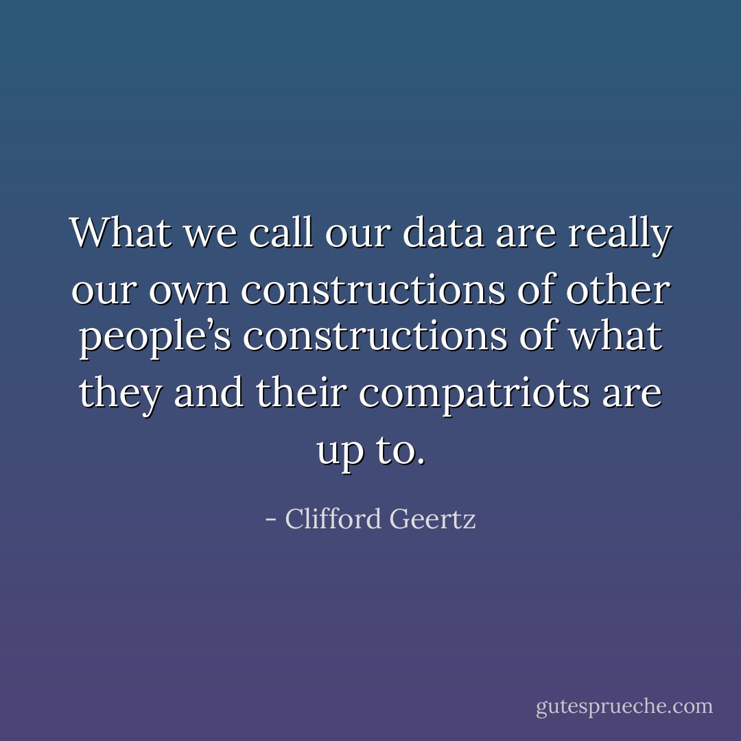What we call our data are really our own constructions of other people’s constructions of what they and their compatriots are up to. - Clifford Geertz