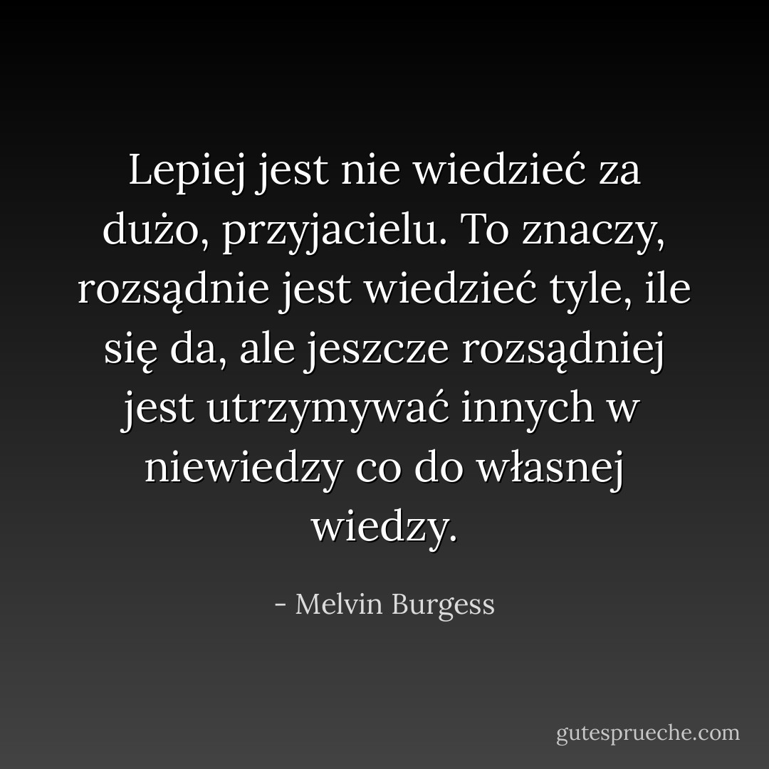 Lepiej jest nie wiedzieć za dużo, przyjacielu. To znaczy, rozsądnie jest wiedzieć tyle, ile się da, ale jeszcze rozsądniej jest utrzymywać innych w niewiedzy co do własnej wiedzy. - Melvin Burgess