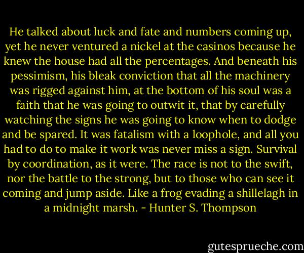 He talked about luck and fate and numbers coming up, yet he never ventured a nickel at the casinos because he knew the house had all the percentages. And beneath his pessimism, his bleak conviction that all the machinery was rigged against him, at the bottom of his soul was a faith that he was going to outwit it, that by carefully watching the signs he was going to know when to dodge and be spared. It was fatalism with a loophole, and all you had to do to make it work was never miss a sign. Survival by coordination, as it were. The race is not to the swift, nor the battle to the strong, but to those who can see it coming and jump aside. Like a frog evading a shillelagh in a midnight marsh. - Hunter S. Thompson