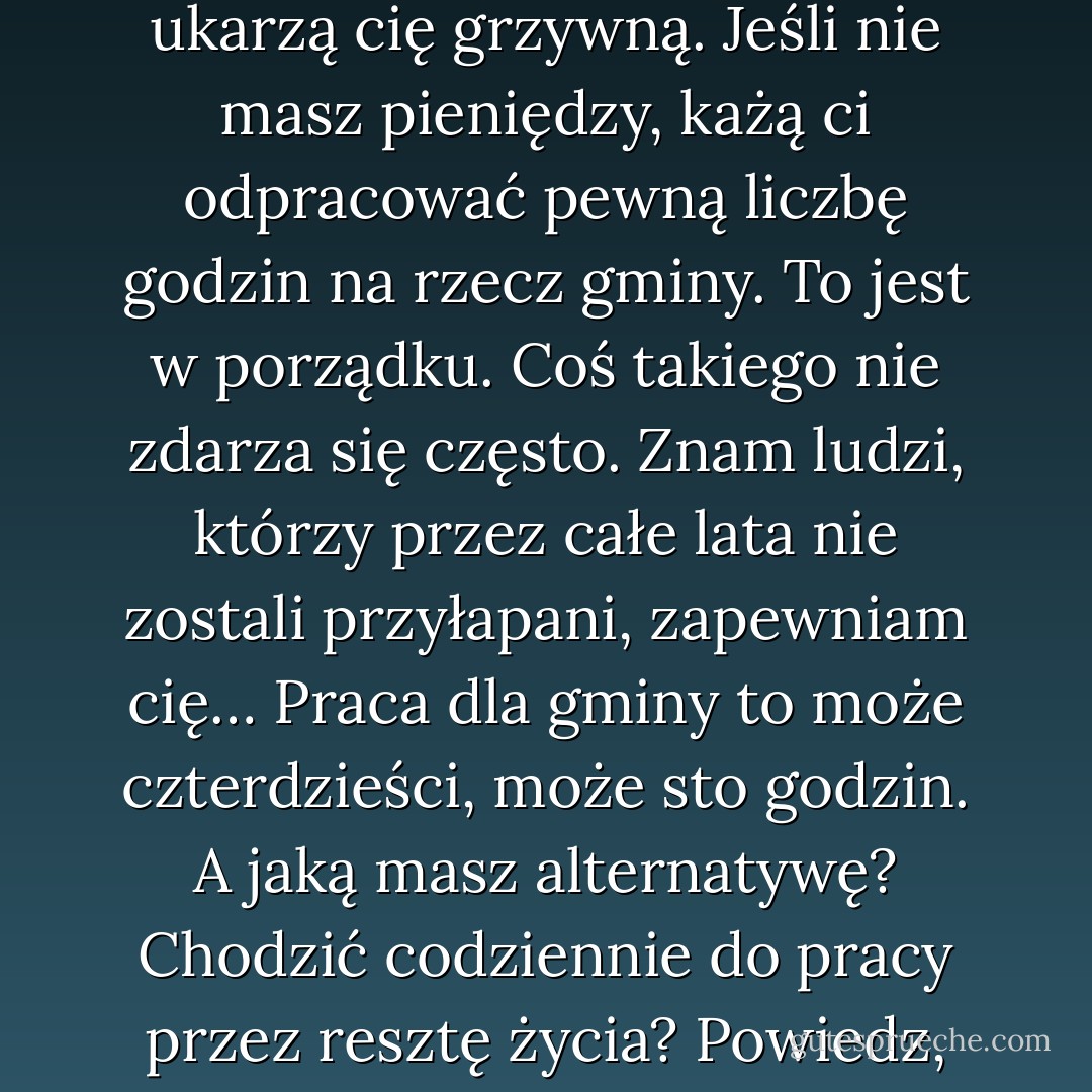 Wtedy trafiasz na policję i do sądu. Jeśli masz pieniądze, ukarzą cię grzywną. Jeśli nie masz pieniędzy, każą ci odpracować pewną liczbę godzin na rzecz gminy. To jest w porządku. Coś takiego nie zdarza się często. Znam ludzi, którzy przez całe lata nie zostali przyłapani, zapewniam cię… Praca dla gminy to może czterdzieści, może sto godzin. A jaką masz alternatywę? Chodzić codziennie do pracy przez resztę życia? Powiedz, jak nazwać taki wyrok? - Melvin Burgess