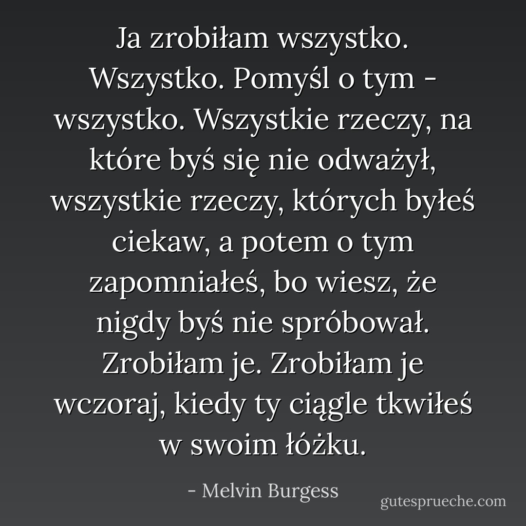 Ja zrobiłam wszystko. Wszystko. Pomyśl o tym - wszystko. Wszystkie rzeczy, na które byś się nie odważył, wszystkie rzeczy, których byłeś ciekaw, a potem o tym zapomniałeś, bo wiesz, że nigdy byś nie spróbował. Zrobiłam je. Zrobiłam je wczoraj, kiedy ty ciągle tkwiłeś w swoim łóżku. - Melvin Burgess