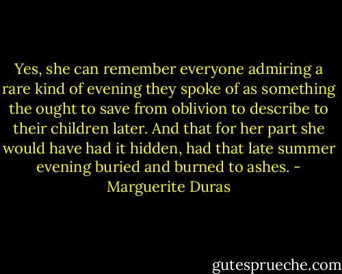 Yes, she can remember everyone admiring a rare kind of evening they spoke of as something the ought to save from oblivion to describe to their children later. And that for her part she would have had it hidden, had that late summer evening buried and burned to ashes. - Marguerite Duras