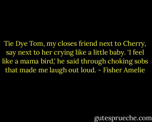 Tie Dye Tom, my closes friend next to Cherry, say next to her crying like a little baby. 'I feel like a mama bird,' he said through choking sobs that made me laugh out loud. - Fisher Amelie