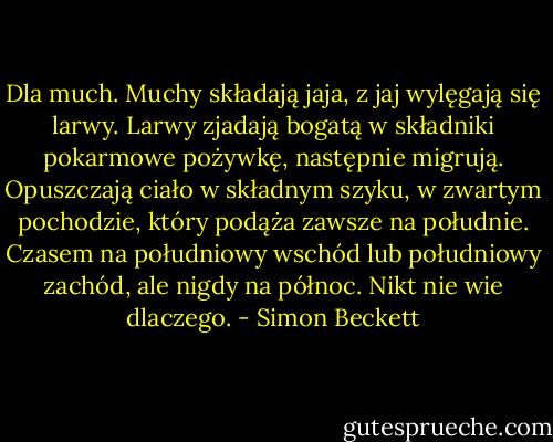 Dla much. Muchy składają jaja, z jaj wylęgają się larwy. Larwy zjadają bogatą w składniki pokarmowe pożywkę, następnie migrują. Opuszczają ciało w składnym szyku, w zwartym pochodzie, który podąża zawsze na południe. Czasem na południowy wschód lub południowy zachód, ale nigdy na północ. Nikt nie wie dlaczego. - Simon Beckett