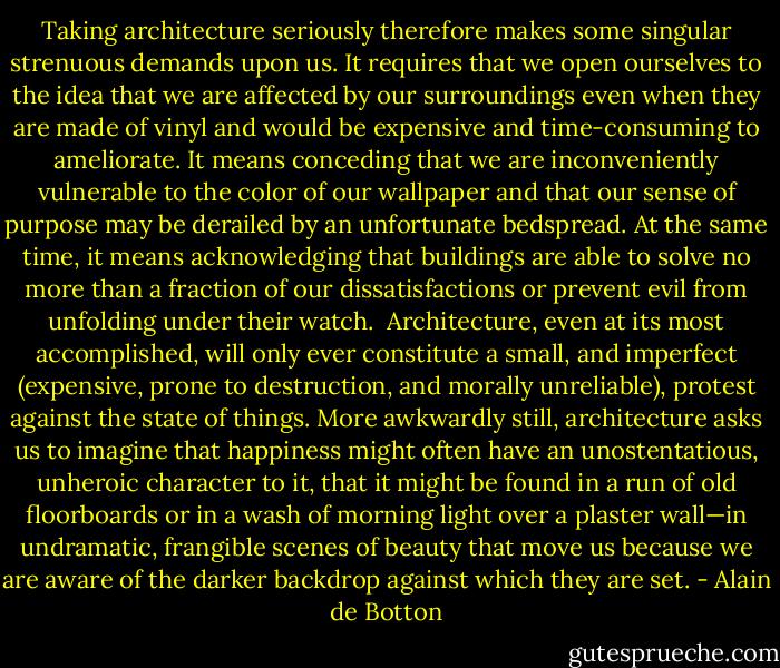 Taking architecture seriously therefore makes some singular strenuous demands upon us. It requires that we open ourselves to the idea that we are affected by our surroundings even when they are made of vinyl and would be expensive and time-consuming to ameliorate. It means conceding that we are inconveniently vulnerable to the color of our wallpaper and that our sense of purpose may be derailed by an unfortunate bedspread. At the same time, it means acknowledging that buildings are able to solve no more than a fraction of our dissatisfactions or prevent evil from unfolding under their watch.<br /><br />Architecture, even at its most accomplished, will only ever constitute a small, and imperfect (expensive, prone to destruction, and morally unreliable), protest against the state of things. More awkwardly still, architecture asks us to imagine that happiness might often have an unostentatious, unheroic character to it, that it might be found in a run of old floorboards or in a wash of morning light over a plaster wall—in undramatic, frangible scenes of beauty that move us because we are aware of the darker backdrop against which they are set. - Alain de Botton