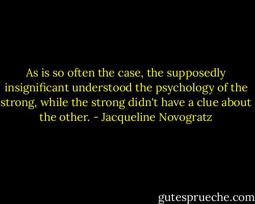 As is so often the case, the supposedly insignificant understood the psychology of the strong, while the strong didn't have a clue about the other. - Jacqueline Novogratz
