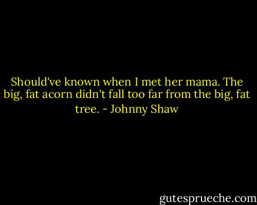 Should've known when I met her mama. The big, fat acorn didn't fall too far from the big, fat tree. - Johnny Shaw