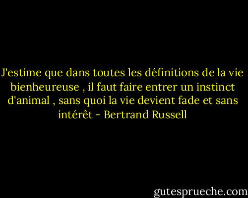 J'estime que dans toutes les définitions de la vie bienheureuse , il faut faire entrer un instinct d'animal , sans quoi la vie devient fade et sans intérêt - Bertrand Russell