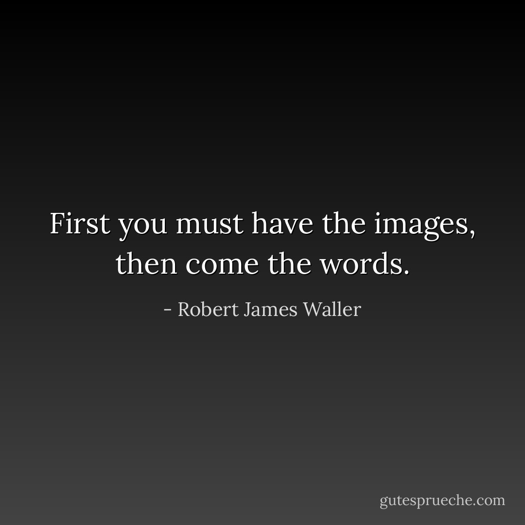 First you must have the images, then come the words. - Robert James Waller