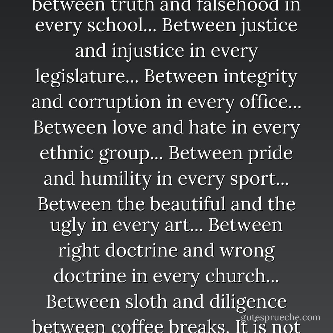 The "war" is being fought along the line between sin and righteousness in every family. It is being fought along the line between truth and falsehood in every school... Between justice and injustice in every legislature... Between integrity and corruption in every office... Between love and hate in every ethnic group... Between pride and humility in every sport... Between the beautiful and the ugly in every art... Between right doctrine and wrong doctrine in every church... Between sloth and diligence between coffee breaks. It is not a waste to fight the battle for truth and faith and love on any of these fronts. - John      Piper