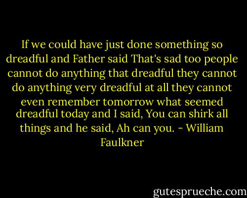 If we could have just done something so dreadful and Father said That's sad too people cannot do anything that dreadful they cannot do anything very dreadful at all they cannot even remember tomorrow what seemed dreadful today and I said, You can shirk all things and he said, Ah can you. - William Faulkner