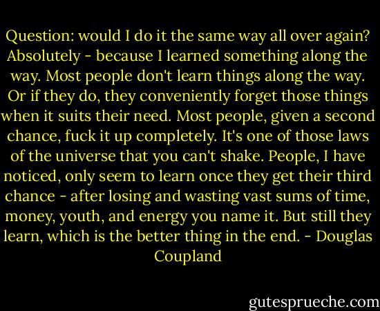 Question: would I do it the same way all over again? Absolutely - because I learned something along the way. Most people don't learn things along<br />the way. Or if they do, they conveniently forget those things when it suits their need. Most people, given a second chance, fuck it up completely. It's<br />one of those laws of the universe that you can't shake. People, I have noticed, only seem to learn once they get their third chance - after losing and<br />wasting vast sums of time, money, youth, and energy you name it. But still they learn, which is the better thing in the end. - Douglas Coupland