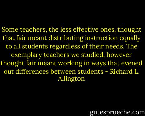 Some teachers, the less effective ones, thought that fair meant distributing instruction equally to all students regardless of their needs. The exemplary teachers we studied, however thought fair meant working in ways that evened out differences between students - Richard L. Allington