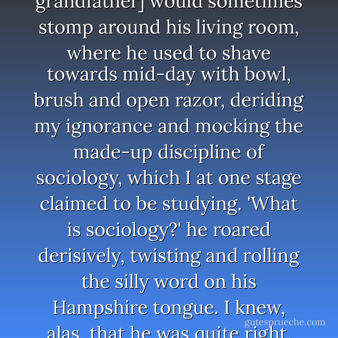 In my early teens, [my grandfather] would sometimes stomp around his living room, where he used to shave towards mid-day with bowl, brush and open razor, deriding my ignorance and mocking the made-up discipline of sociology, which I at one stage claimed to be studying. 'What is sociology?' he roared derisively, twisting and rolling the silly word on his Hampshire tongue. I knew, alas, that he was quite right. - Peter Hitchens